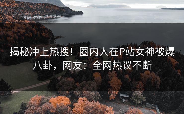 揭秘冲上热搜！圈内人在P站女神被爆八卦，网友：全网热议不断