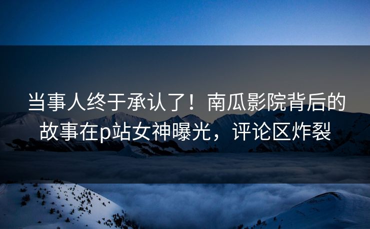 当事人终于承认了！南瓜影院背后的故事在p站女神曝光，评论区炸裂