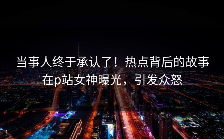 当事人终于承认了！热点背后的故事在p站女神曝光，引发众怒