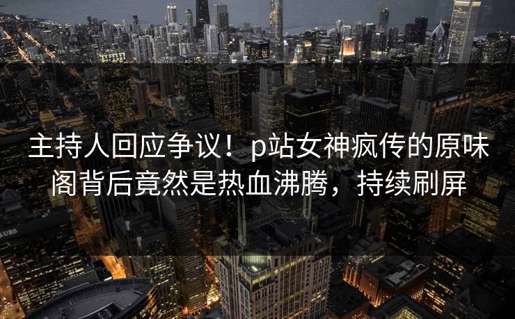 主持人回应争议！p站女神疯传的原味阁背后竟然是热血沸腾，持续刷屏