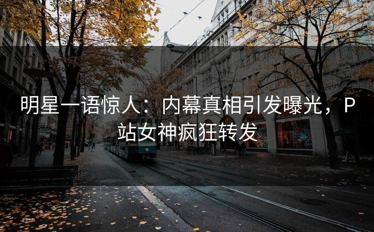 明星一语惊人：内幕真相引发曝光，P站女神疯狂转发