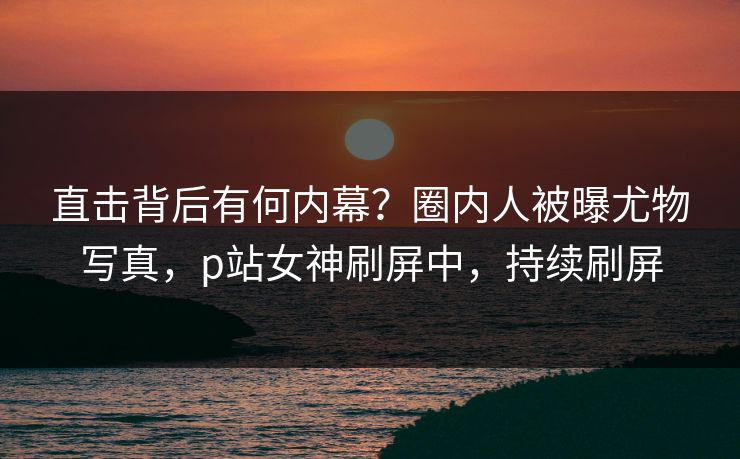 直击背后有何内幕？圈内人被曝尤物写真，p站女神刷屏中，持续刷屏