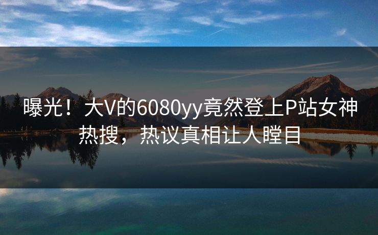 曝光！大V的6080yy竟然登上P站女神热搜，热议真相让人瞠目