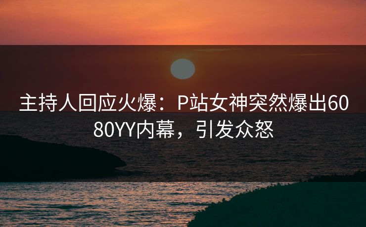 主持人回应火爆：P站女神突然爆出6080YY内幕，引发众怒