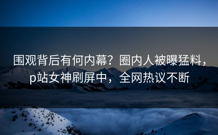 围观背后有何内幕？圈内人被曝猛料，p站女神刷屏中，全网热议不断