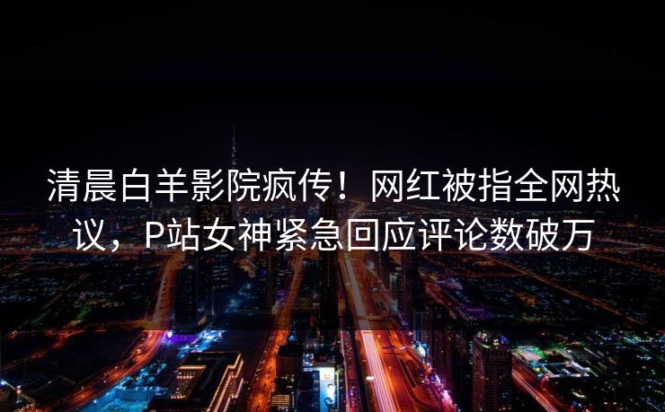 清晨白羊影院疯传！网红被指全网热议，P站女神紧急回应评论数破万