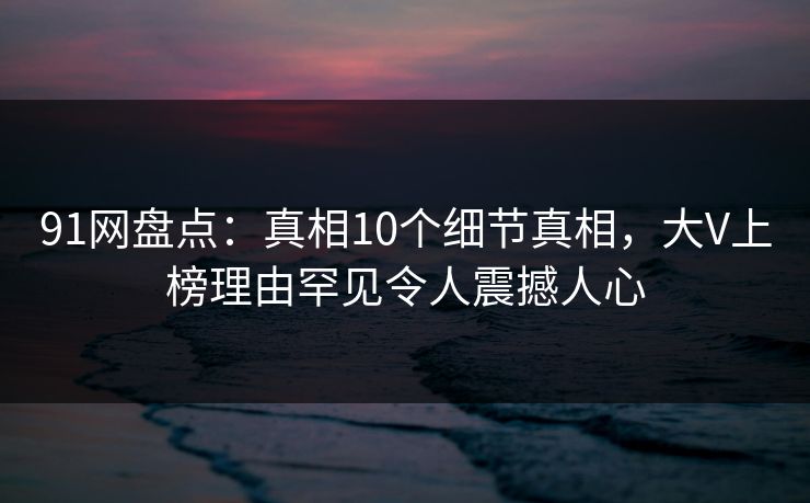 91网盘点:真相10个细节真相,大V上榜理由罕见令人震撼人心 91网盘点:真相10个细节真相,大V上榜理由罕见令人震撼人心