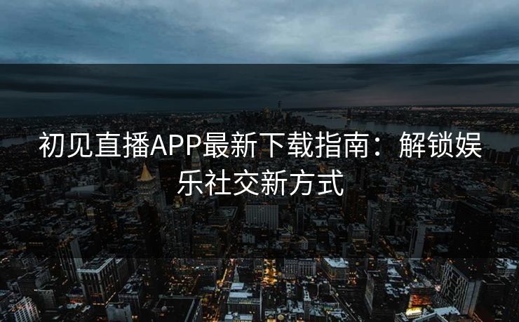 初见直播APP最新下载指南:解锁娱乐社交新方式
