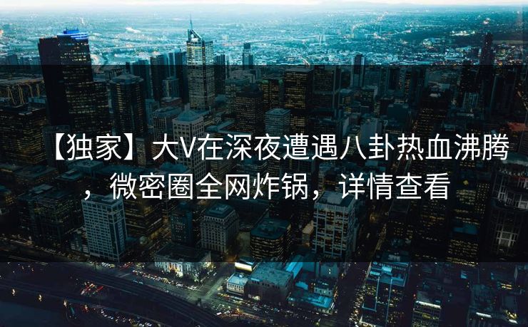 【独家】大V在深夜遭遇八卦热血沸腾,微密圈全网炸锅,详情查看