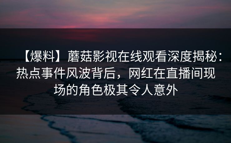 【爆料】蘑菇影视在线观看深度揭秘:热点事件风波背后,网红在直播间现场的角色极其令人意外