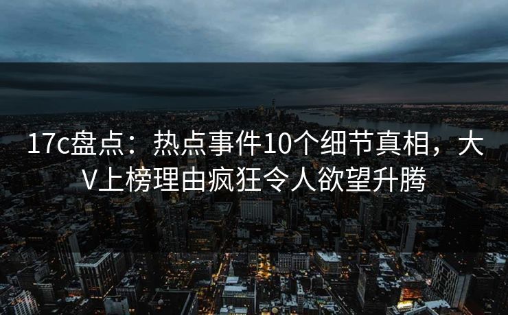 17c盘点：热点事件10个细节真相，大V上榜理由疯狂令人欲望升腾