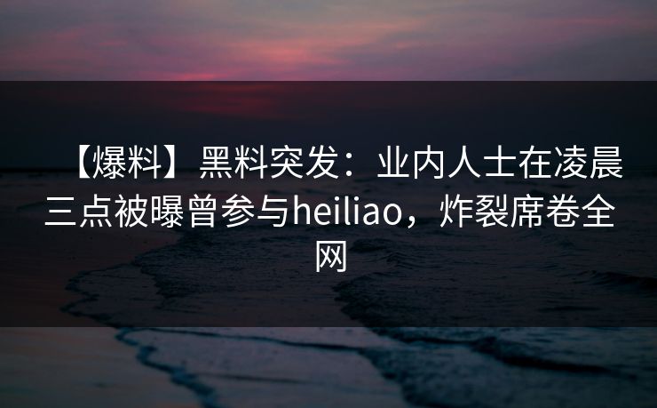 【爆料】黑料突发：业内人士在凌晨三点被曝曾参与heiliao，炸裂席卷全网