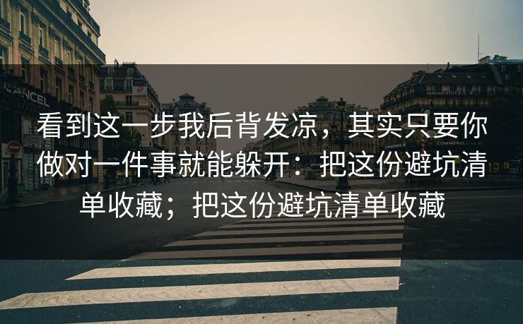 看到这一步我后背发凉，其实只要你做对一件事就能躲开：把这份避坑清单收藏；把这份避坑清单收藏