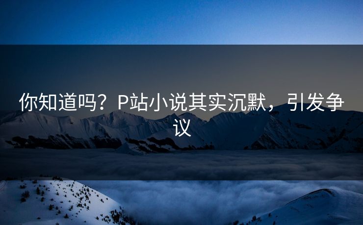 你知道吗？P站小说其实沉默，引发争议