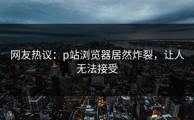 网友热议：p站浏览器居然炸裂，让人无法接受