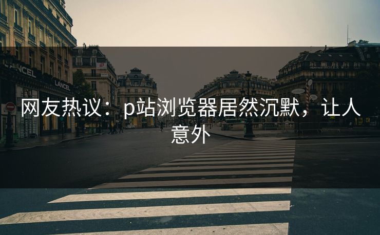 网友热议：p站浏览器居然沉默，让人意外