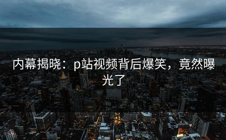 内幕揭晓：p站视频背后爆笑，竟然曝光了