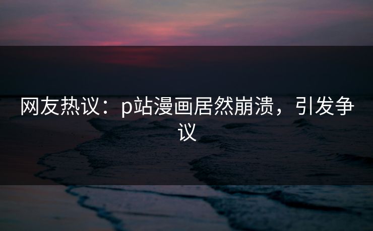 网友热议：p站漫画居然崩溃，引发争议