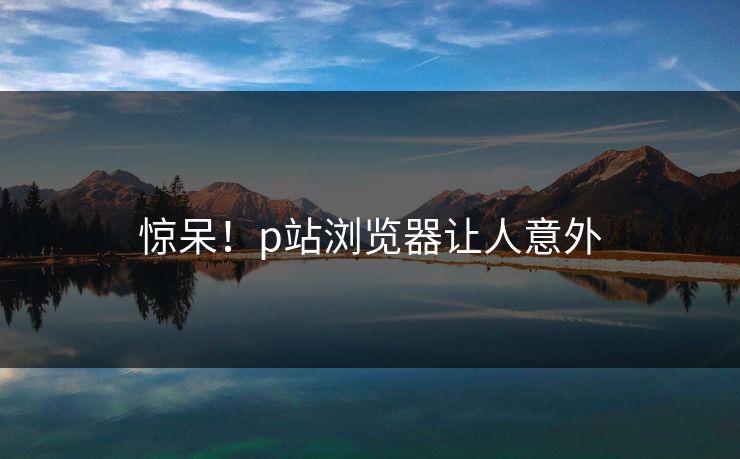 惊呆！p站浏览器让人意外