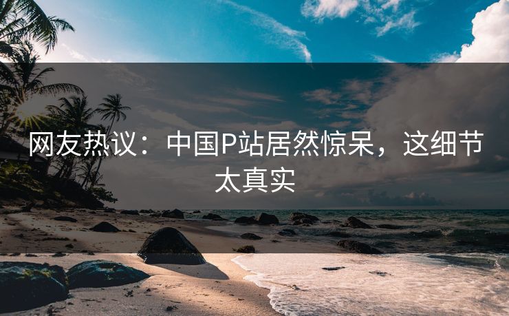 网友热议：中国P站居然惊呆，这细节太真实