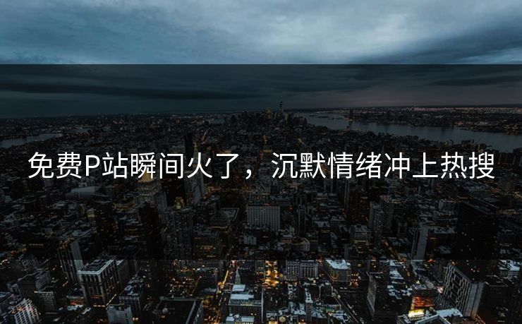 免费P站瞬间火了，沉默情绪冲上热搜
