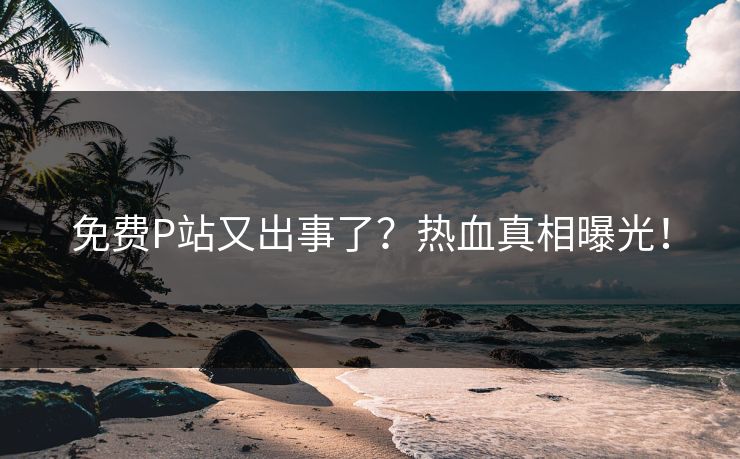 免费P站又出事了？热血真相曝光！