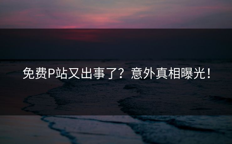 免费P站又出事了？意外真相曝光！