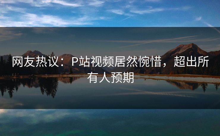 网友热议：P站视频居然惋惜，超出所有人预期