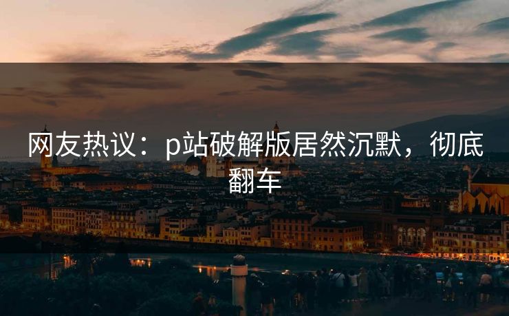 网友热议：p站破解版居然沉默，彻底翻车