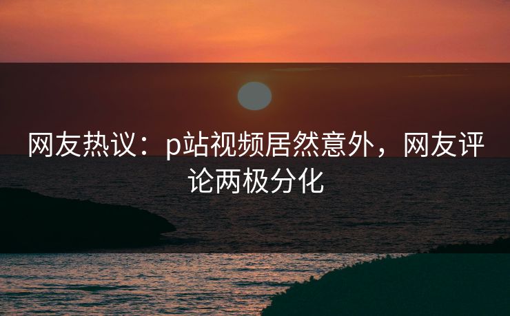 网友热议：p站视频居然意外，网友评论两极分化
