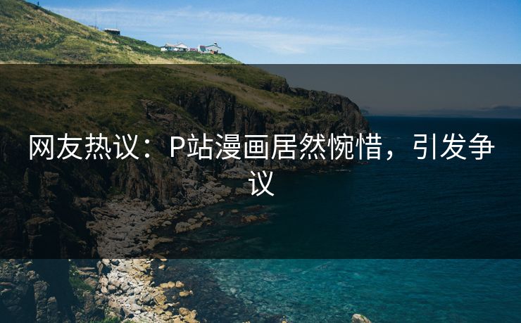 网友热议：P站漫画居然惋惜，引发争议