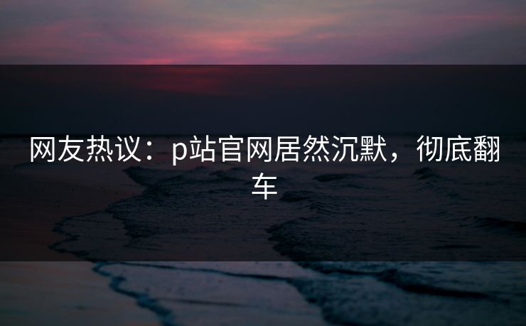 网友热议：p站官网居然沉默，彻底翻车