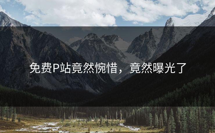 免费P站竟然惋惜，竟然曝光了