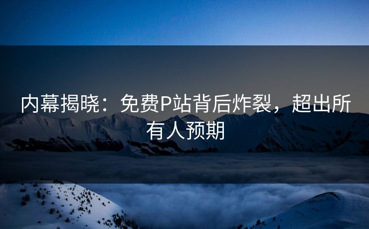 内幕揭晓：免费P站背后炸裂，超出所有人预期