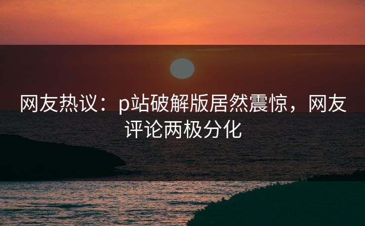网友热议：p站破解版居然震惊，网友评论两极分化