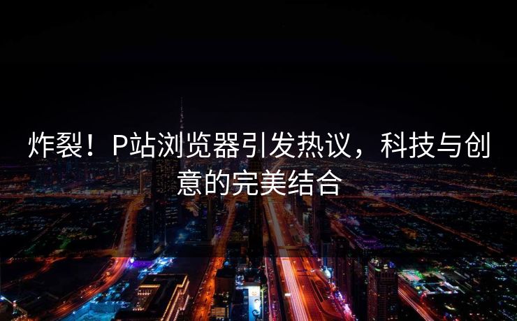 炸裂！P站浏览器引发热议，科技与创意的完美结合