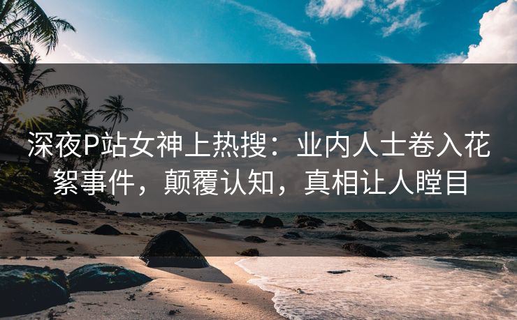 深夜P站女神上热搜：业内人士卷入花絮事件，颠覆认知，真相让人瞠目