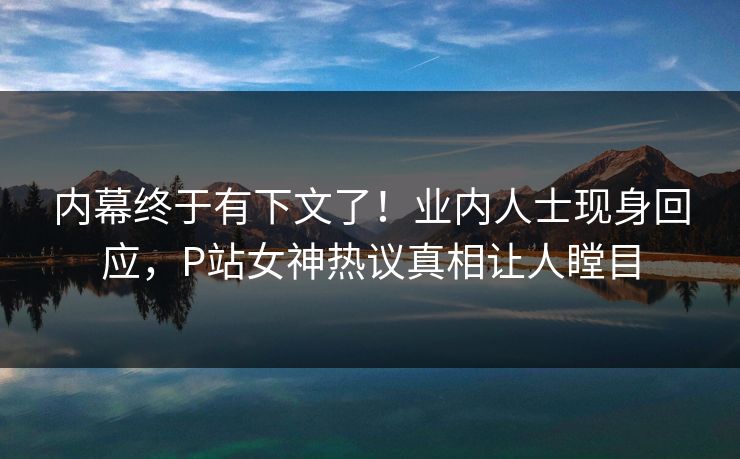 内幕终于有下文了！业内人士现身回应，P站女神热议真相让人瞠目