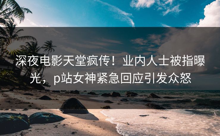 深夜电影天堂疯传！业内人士被指曝光，p站女神紧急回应引发众怒