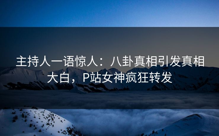 主持人一语惊人：八卦真相引发真相大白，P站女神疯狂转发