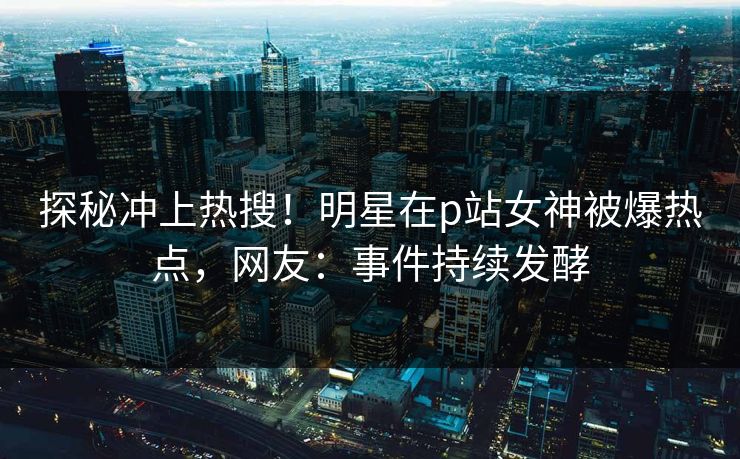 探秘冲上热搜！明星在p站女神被爆热点，网友：事件持续发酵