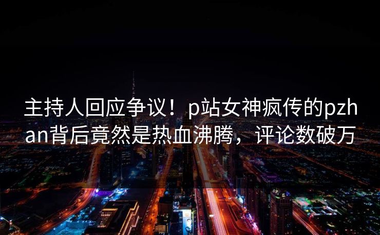 主持人回应争议！p站女神疯传的pzhan背后竟然是热血沸腾，评论数破万