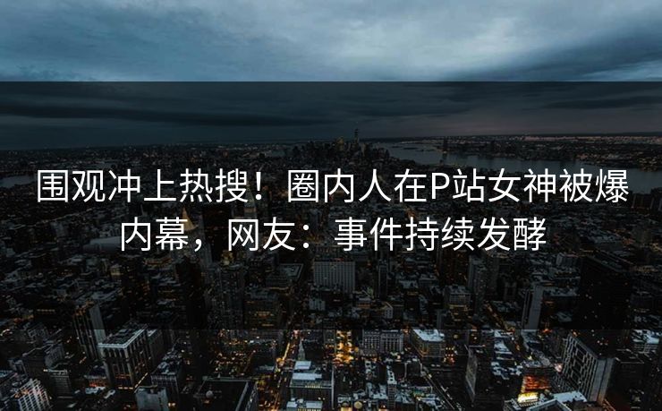 围观冲上热搜！圈内人在P站女神被爆内幕，网友：事件持续发酵