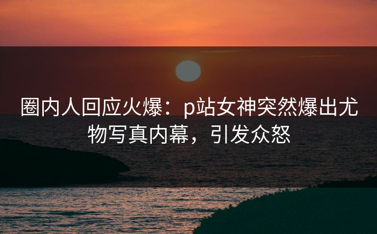 圈内人回应火爆：p站女神突然爆出尤物写真内幕，引发众怒