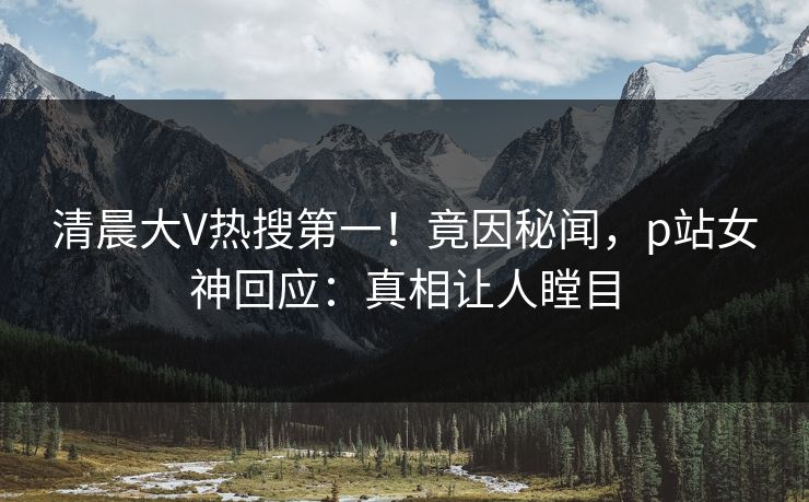 清晨大V热搜第一！竟因秘闻，p站女神回应：真相让人瞠目