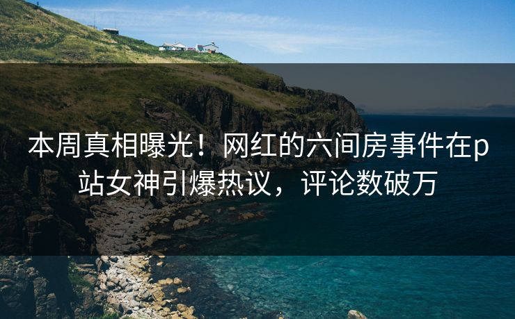 本周真相曝光！网红的六间房事件在p站女神引爆热议，评论数破万
