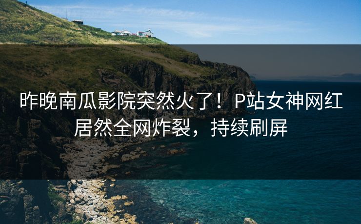 昨晚南瓜影院突然火了！P站女神网红居然全网炸裂，持续刷屏