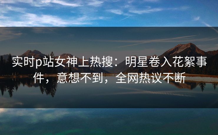 实时p站女神上热搜：明星卷入花絮事件，意想不到，全网热议不断