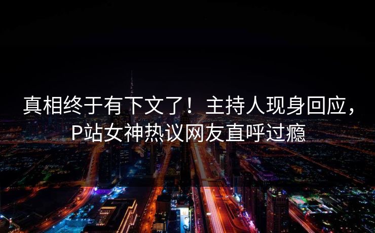 真相终于有下文了！主持人现身回应，P站女神热议网友直呼过瘾