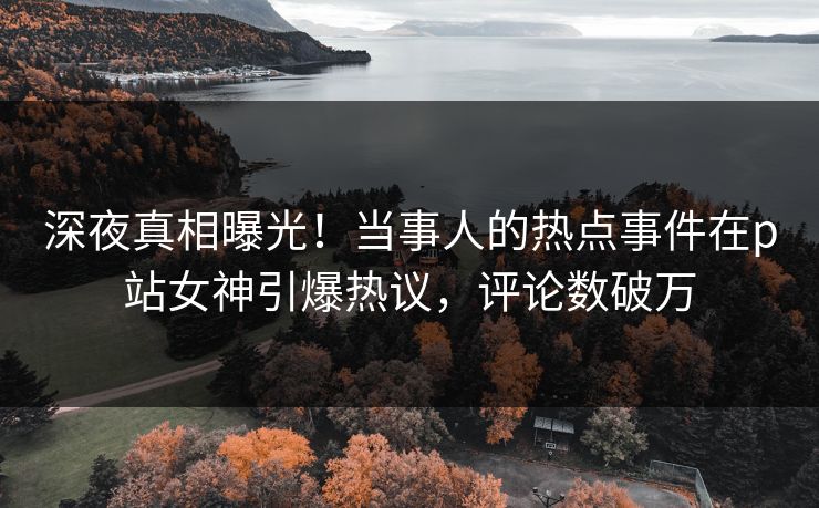 深夜真相曝光！当事人的热点事件在p站女神引爆热议，评论数破万